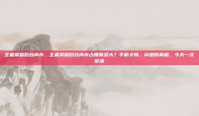 王者荣耀后台内存，王者荣耀后台内存占用有多大？手机卡顿、闪退的真相，今天一次说清