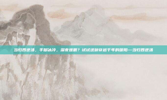 当归四逆汤，手脚冰冷，深夜难眠？试试这碗穿越千年的暖阳—当归四逆汤
