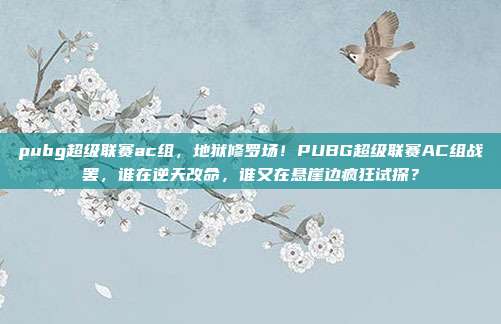 pubg超级联赛ac组，地狱修罗场！PUBG超级联赛AC组战罢，谁在逆天改命，谁又在悬崖边疯狂试探？