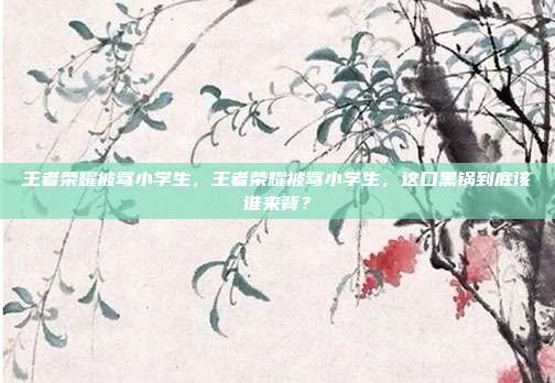 王者荣耀被骂小学生，王者荣耀被骂小学生，这口黑锅到底该谁来背？