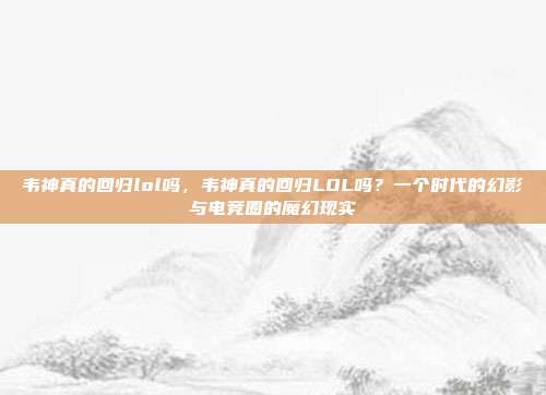 韦神真的回归lol吗，韦神真的回归LOL吗？一个时代的幻影与电竞圈的魔幻现实