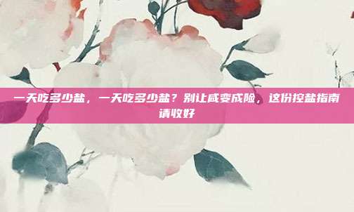 一天吃多少盐，一天吃多少盐？别让咸变成险，这份控盐指南请收好