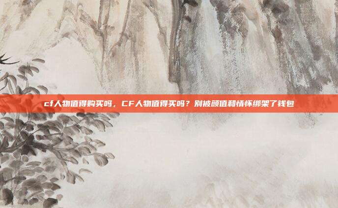 cf人物值得购买吗，CF人物值得买吗？别被颜值和情怀绑架了钱包