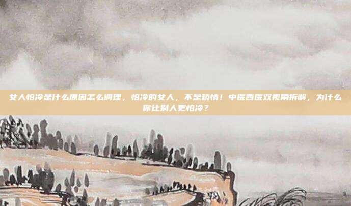 女人怕冷是什么原因怎么调理，怕冷的女人，不是矫情！中医西医双视角拆解，为什么你比别人更怕冷？