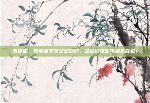 风湿痛，风湿痛不是忍忍就好，这些误区你可能正在犯！