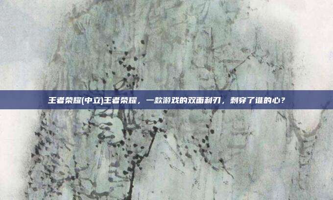 王者荣耀(中立)王者荣耀，一款游戏的双面利刃，刺穿了谁的心？