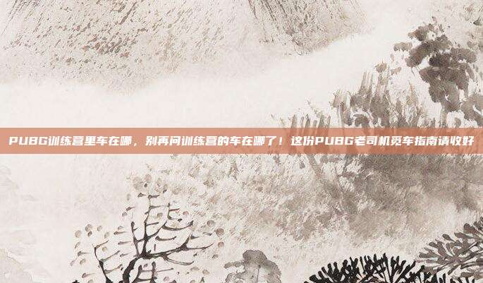 PUBG训练营里车在哪，别再问训练营的车在哪了！这份PUBG老司机觅车指南请收好