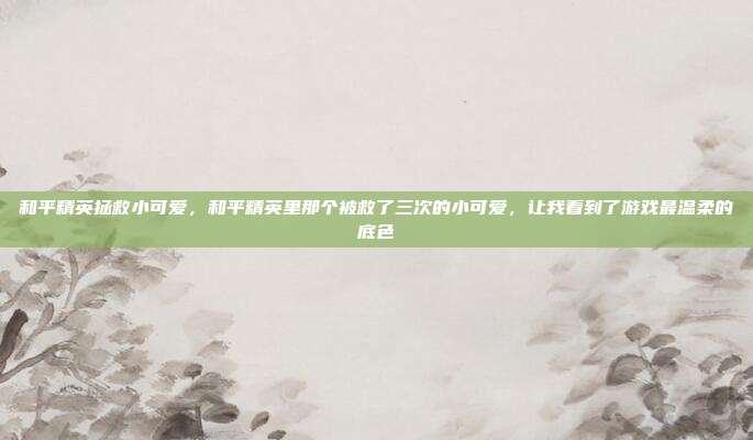 和平精英拯救小可爱，和平精英里那个被救了三次的小可爱，让我看到了游戏最温柔的底色
