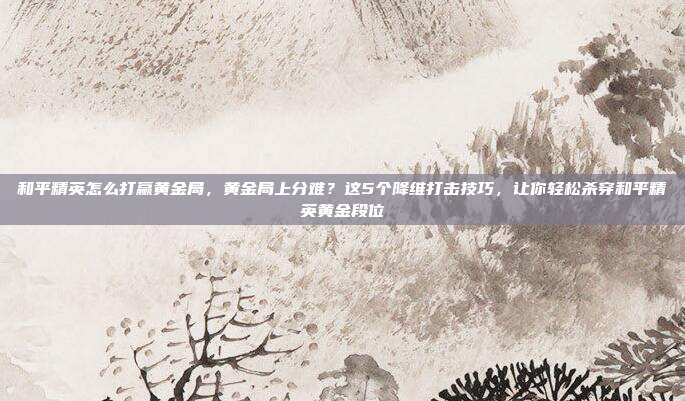 和平精英怎么打赢黄金局，黄金局上分难？这5个降维打击技巧，让你轻松杀穿和平精英黄金段位