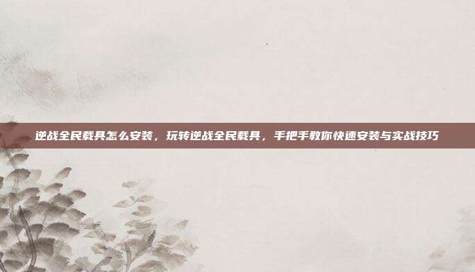 逆战全民载具怎么安装，玩转逆战全民载具，手把手教你快速安装与实战技巧