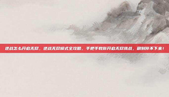 逆战怎么开启无尽，逆战无尽模式全攻略，手把手教你开启无尽挑战，刷到停不下来！