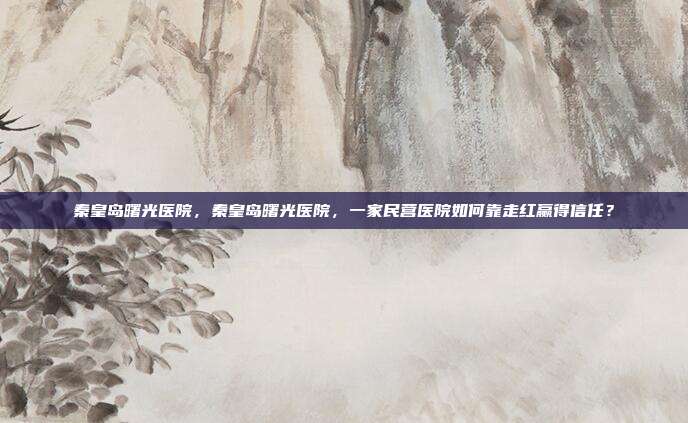 秦皇岛曙光医院，秦皇岛曙光医院，一家民营医院如何靠走红赢得信任？