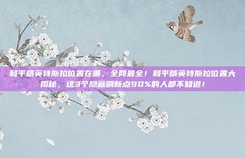 和平精英特斯拉位置在哪，全网最全！和平精英特斯拉位置大揭秘，这3个隐藏刷新点90%的人都不知道！