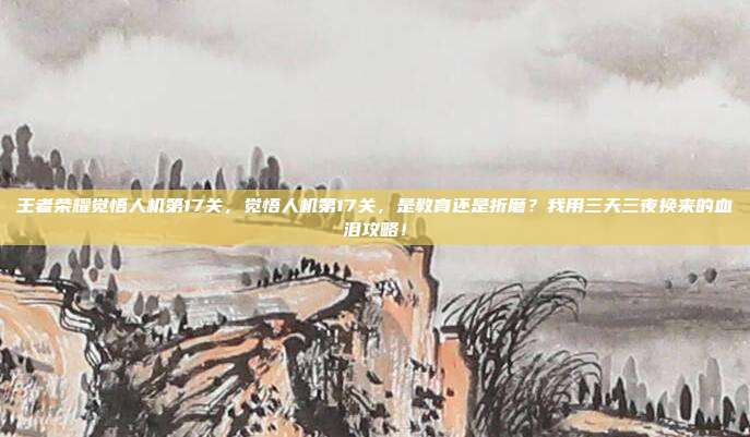 王者荣耀觉悟人机第17关，觉悟人机第17关，是教育还是折磨？我用三天三夜换来的血泪攻略！