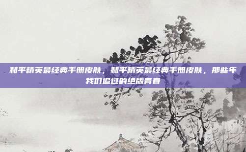 和平精英最经典手册皮肤，和平精英最经典手册皮肤，那些年我们追过的绝版青春