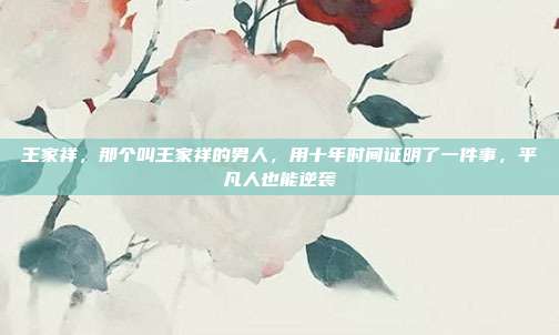 王家祥，那个叫王家祥的男人，用十年时间证明了一件事，平凡人也能逆袭