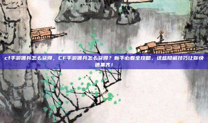 cf手游佣兵怎么获得，CF手游佣兵怎么获得？新手必看全攻略，这些隐藏技巧让你快速集齐！