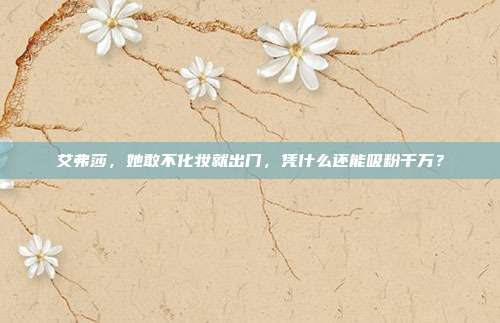 艾弗莎，她敢不化妆就出门，凭什么还能吸粉千万？