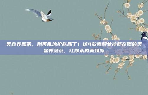 美容养颜茶,别再乱涂护肤品了!这4款素颜女神都在喝的美容养颜茶,让你从内美到外
