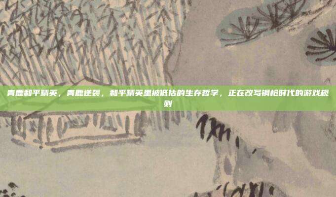 青鹿和平精英，青鹿逆袭，和平精英里被低估的生存哲学，正在改写钢枪时代的游戏规则