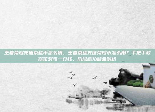 王者荣耀充值荣耀币怎么用，王者荣耀充值荣耀币怎么用？手把手教你花对每一分钱，附隐藏功能全解析