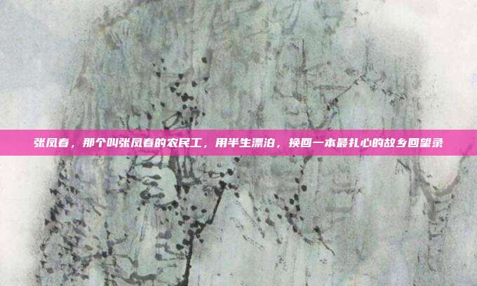 张凤春，那个叫张凤春的农民工，用半生漂泊，换回一本最扎心的故乡回望录