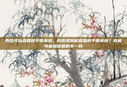 西瓜可以直播和平精英吗，西瓜视频能直播和平精英吗？真相可能和你想的不一样