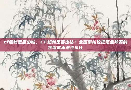 cf超新星多少钻，CF超新星多少钻？全面解析这把氪金神器的获取成本与性价比