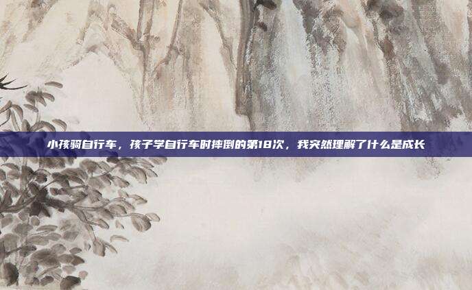 小孩骑自行车，孩子学自行车时摔倒的第18次，我突然理解了什么是成长