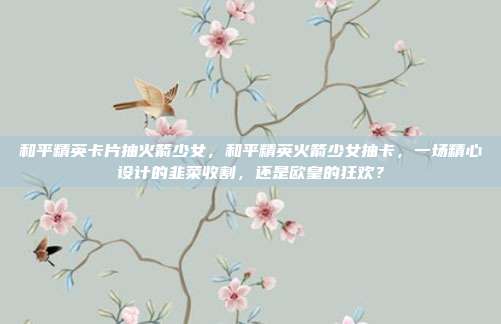 和平精英卡片抽火箭少女，和平精英火箭少女抽卡，一场精心设计的韭菜收割，还是欧皇的狂欢？