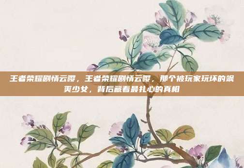 王者荣耀剧情云嘤，王者荣耀剧情云嘤，那个被玩家玩坏的飒爽少女，背后藏着最扎心的真相