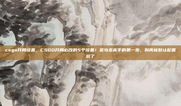 csgo开局设置,CSGO开局必改的5个设置!菜鸟变高手的第一步,别再被默认配置坑了
