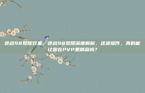 逆战98觉醒效果,逆战98觉醒深度解析,这波操作,真的能让你在PVP里躺赢吗?