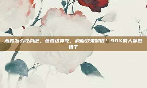 燕麦怎么吃减肥,燕麦这样吃,减脂效果翻倍!90%的人都做错了