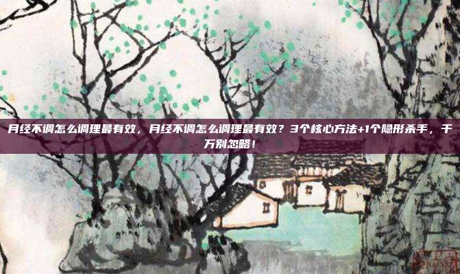 月经不调怎么调理最有效,月经不调怎么调理最有效?3个核心方法+1个隐形杀手,千万别忽略!