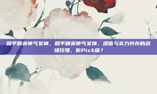 和平精英帅气女神，和平精英帅气女神，颜值与实力并存的战场玫瑰，你Pick谁？