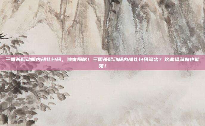 三国杀移动版内部礼包码，独家揭秘！三国杀移动版内部礼包码流出？这些福利你也能领！