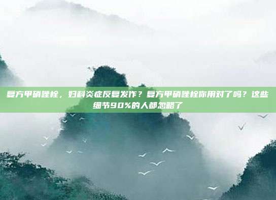 复方甲硝唑栓，妇科炎症反复发作？复方甲硝唑栓你用对了吗？这些细节90%的人都忽略了