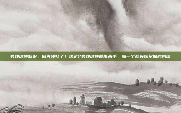 男性健康知识，别再硬扛了！这3个男性健康隐形杀手，每一个都在掏空你的身体
