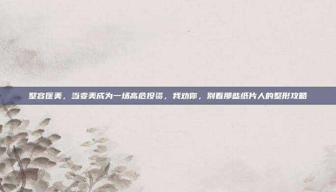 整容医美，当变美成为一场高危投资，我劝你，别看那些纸片人的整形攻略