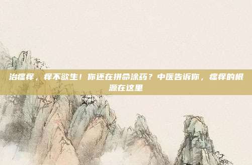 治瘙痒，痒不欲生！你还在拼命涂药？中医告诉你，瘙痒的根源在这里