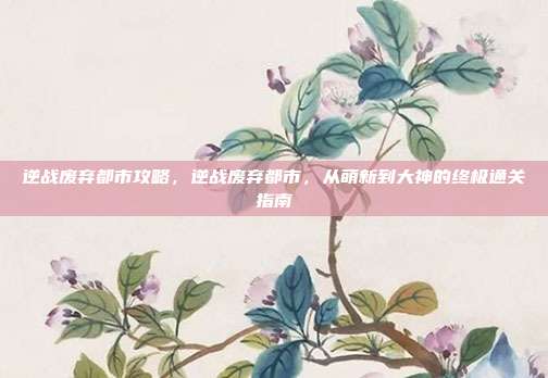 逆战废弃都市攻略，逆战废弃都市，从萌新到大神的终极通关指南