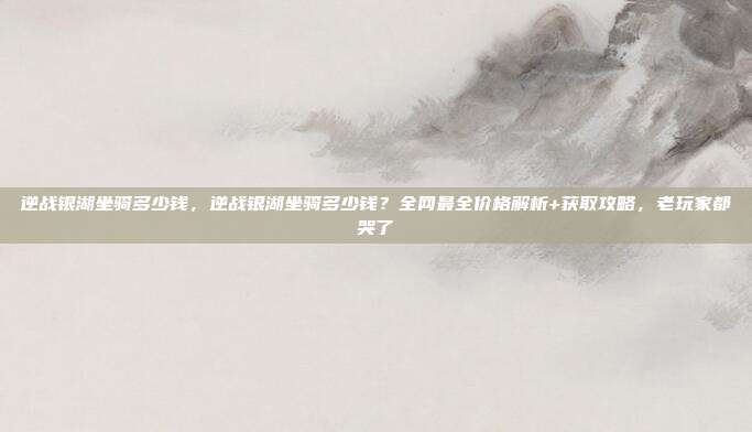 逆战银湖坐骑多少钱，逆战银湖坐骑多少钱？全网最全价格解析+获取攻略，老玩家都哭了
