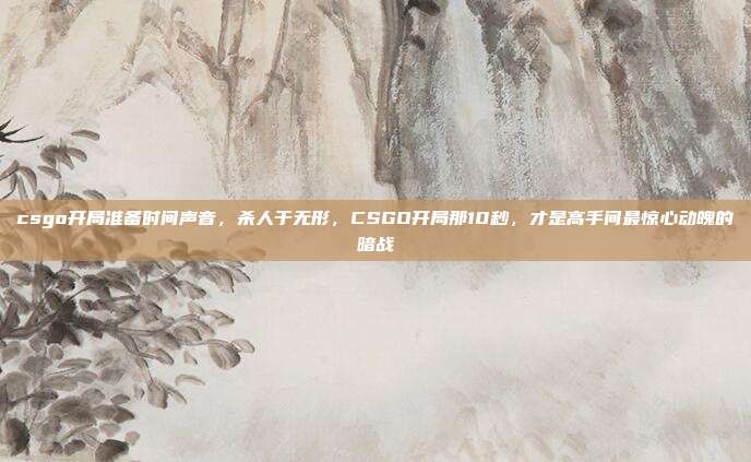 csgo开局准备时间声音，杀人于无形，CSGO开局那10秒，才是高手间最惊心动魄的暗战