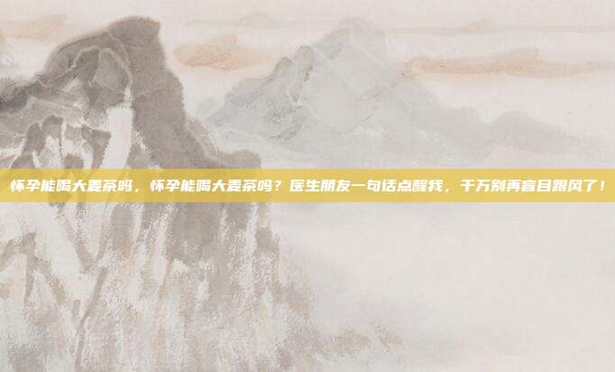 怀孕能喝大麦茶吗，怀孕能喝大麦茶吗？医生朋友一句话点醒我，千万别再盲目跟风了！