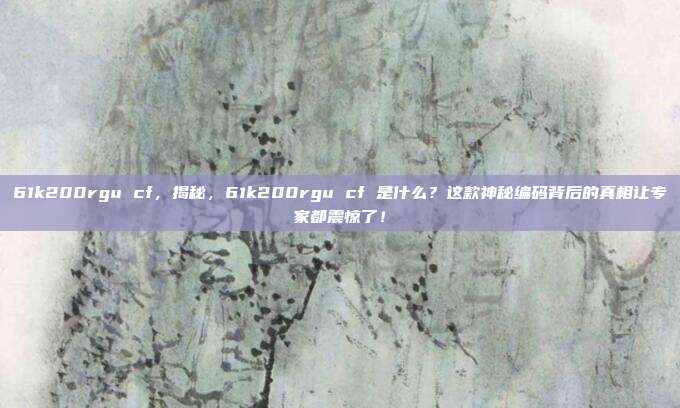 61k200rgu cf，揭秘，61k200rgu cf 是什么？这款神秘编码背后的真相让专家都震惊了！