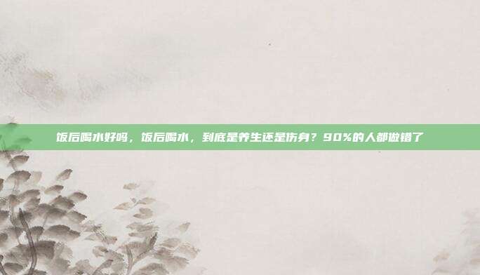 饭后喝水好吗，饭后喝水，到底是养生还是伤身？90%的人都做错了