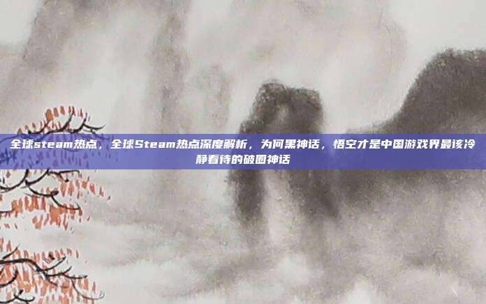 全球steam热点，全球Steam热点深度解析，为何黑神话，悟空才是中国游戏界最该冷静看待的破圈神话