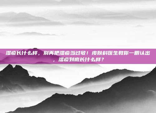 湿疹长什么样，别再把湿疹当过敏！皮肤科医生教你一眼认出，湿疹到底长什么样？