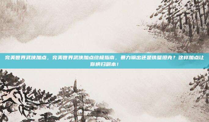 完美世界武侠加点，完美世界武侠加点终极指南，暴力输出还是铁壁坦克？这样加点让你横扫副本！